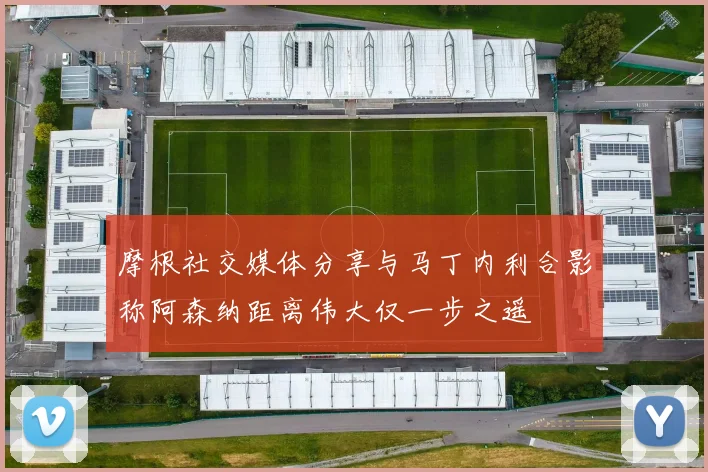 摩根社交媒体分享与马丁内利合影称阿森纳距离伟大仅一步之遥