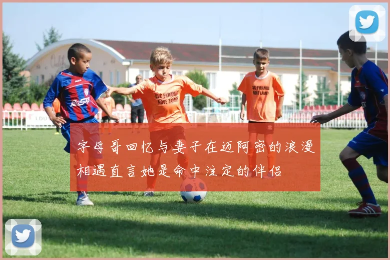 字母哥回忆与妻子在迈阿密的浪漫相遇直言她是命中注定的伴侣