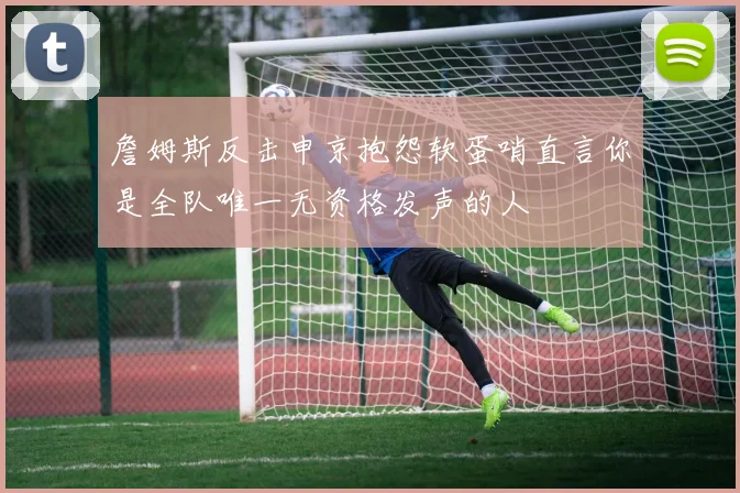 詹姆斯反击申京抱怨软蛋哨直言你是全队唯一无资格发声的人