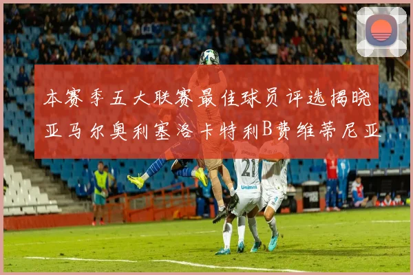 本赛季五大联赛最佳球员评选揭晓亚马尔奥利塞洛卡特利B费维蒂尼亚入围