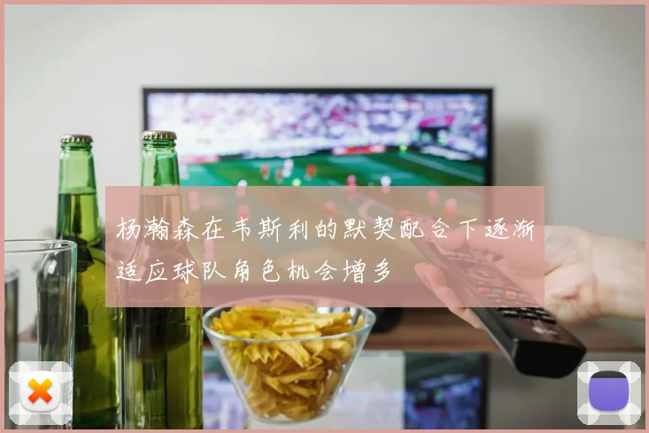 杨瀚森在韦斯利的默契配合下逐渐适应球队角色机会增多