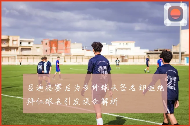 吕迪格赛后为多件球衣签名却拒绝拜仁球衣引发误会解析