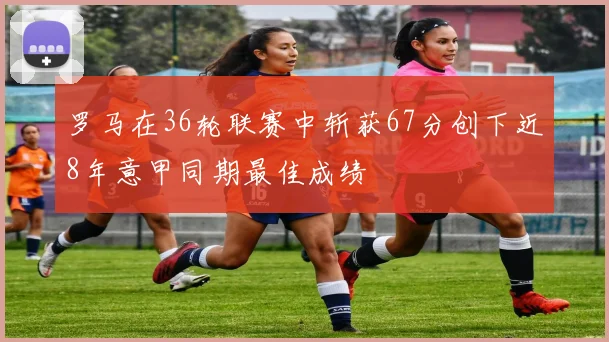 罗马在36轮联赛中斩获67分创下近8年意甲同期最佳成绩
