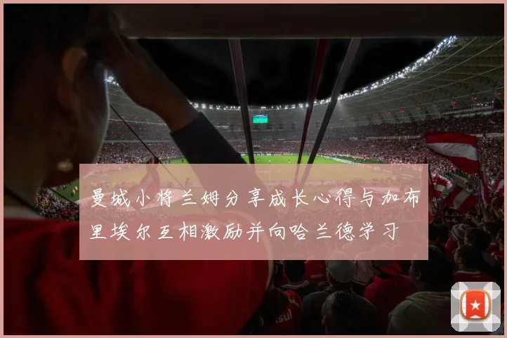曼城小将兰姆分享成长心得与加布里埃尔互相激励并向哈兰德学习