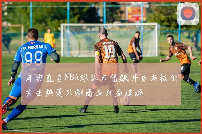 库班直言NBA球队市值飙升后老板们失去热爱只剩商业利益追逐