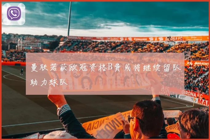曼联若获欧冠资格B费或将继续留队助力球队