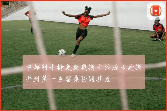 中超射手榜更新奥斯卡拉唐卡迪斯并列第一克雷桑紧随其后