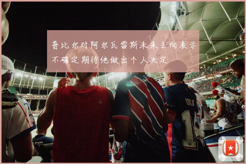 普比尔对阿尔瓦雷斯未来去向表示不确定期待他做出个人决定