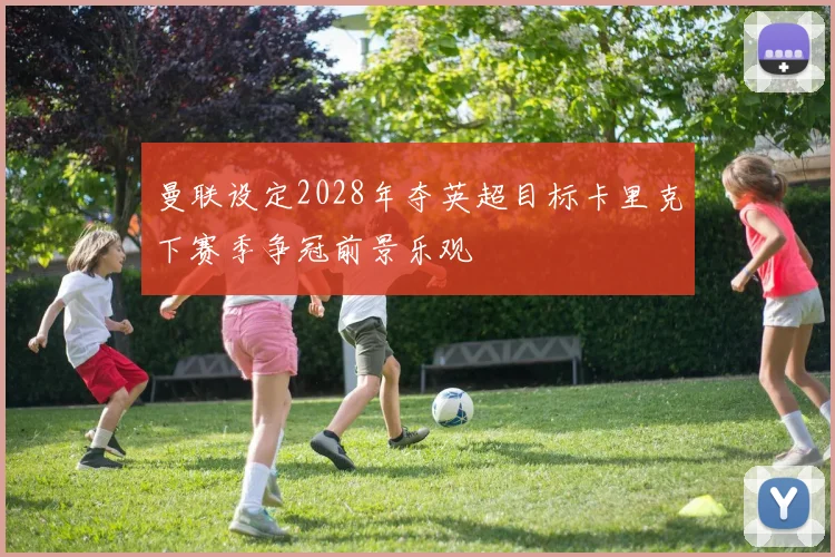 曼联设定2028年夺英超目标卡里克下赛季争冠前景乐观