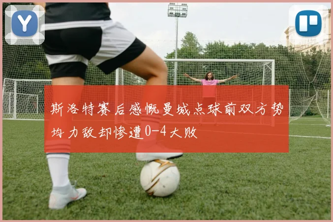 斯洛特赛后感慨曼城点球前双方势均力敌却惨遭0-4大败