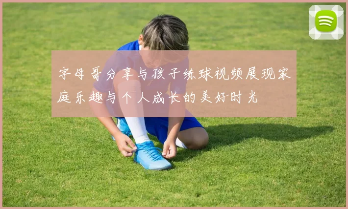 字母哥分享与孩子练球视频展现家庭乐趣与个人成长的美好时光