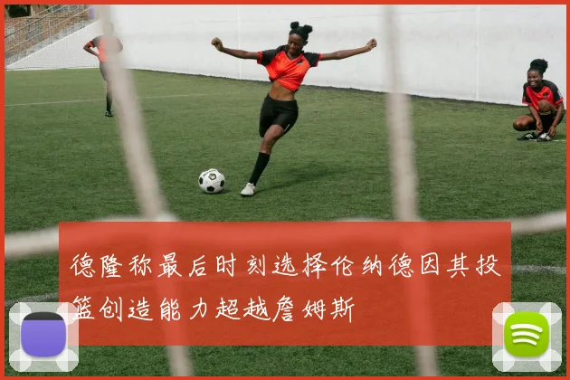 德隆称最后时刻选择伦纳德因其投篮创造能力超越詹姆斯