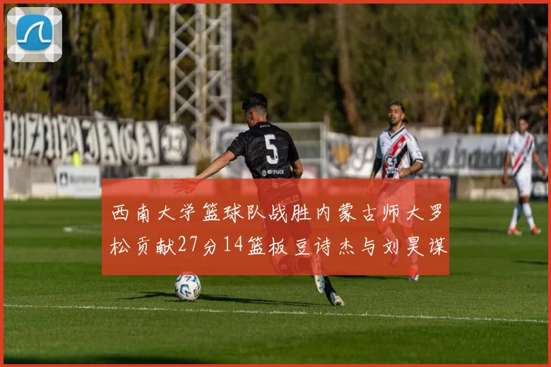 西南大学篮球队战胜内蒙古师大罗松贡献27分14篮板豆诗杰与刘昊谋表现出色