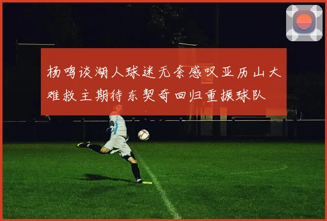 杨鸣谈湖人球迷无奈感叹亚历山大难救主期待东契奇回归重振球队
