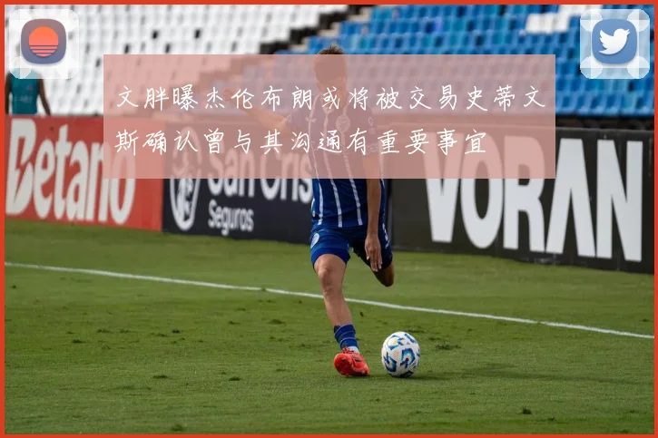 文胖曝杰伦布朗或将被交易史蒂文斯确认曾与其沟通有重要事宜