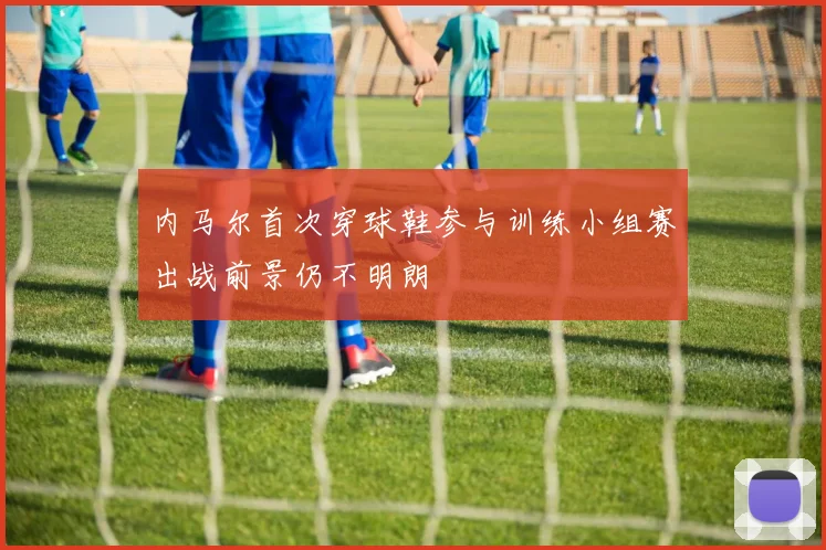 内马尔首次穿球鞋参与训练小组赛出战前景仍不明朗