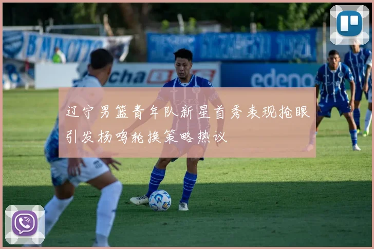 辽宁男篮青年队新星首秀表现抢眼引发杨鸣轮换策略热议